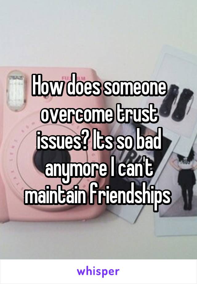 How does someone overcome trust issues? Its so bad anymore I can't maintain friendships 