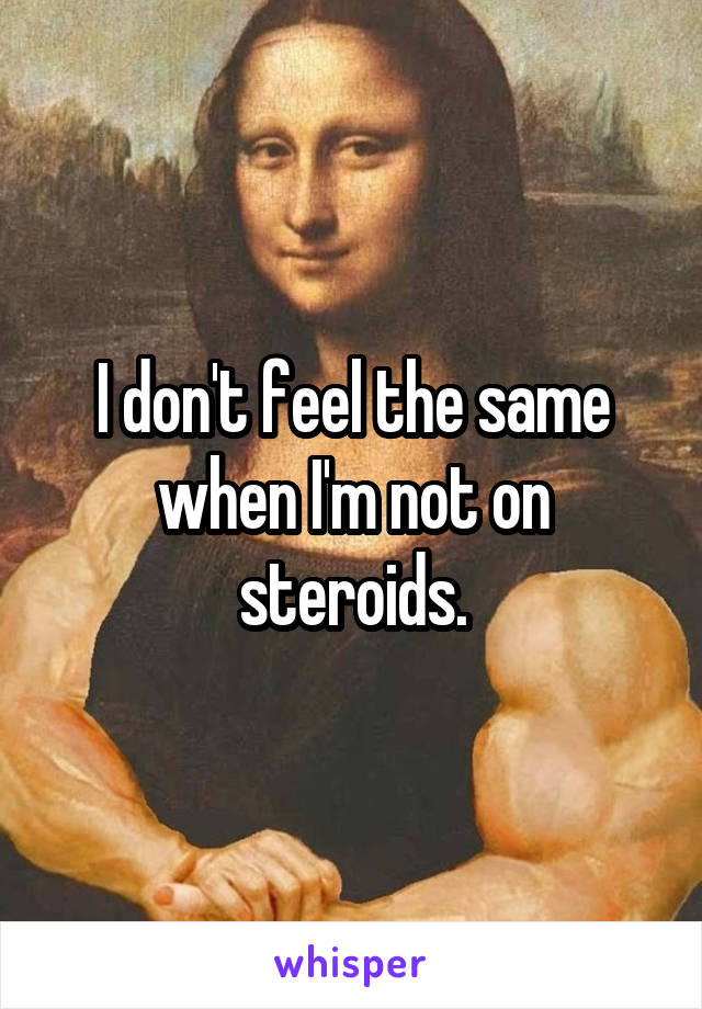 I don't feel the same when I'm not on steroids.
