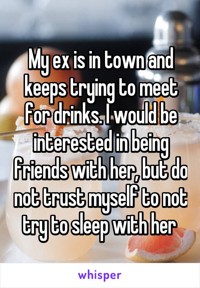 My ex is in town and keeps trying to meet for drinks. I would be interested in being friends with her, but do not trust myself to not try to sleep with her 