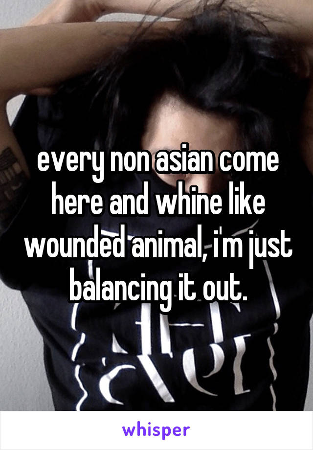 every non asian come here and whine like wounded animal, i'm just balancing it out.