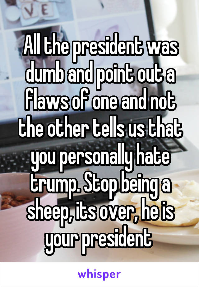 All the president was dumb and point out a flaws of one and not the other tells us that you personally hate trump. Stop being a sheep, its over, he is your president 