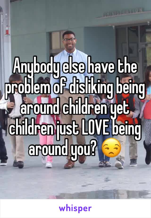 Anybody else have the problem of disliking being around children yet children just LOVE being around you? 😒
