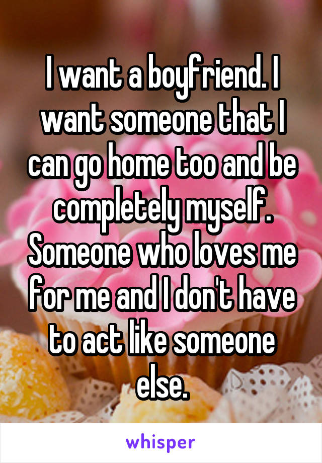 I want a boyfriend. I want someone that I can go home too and be completely myself. Someone who loves me for me and I don't have to act like someone else.
