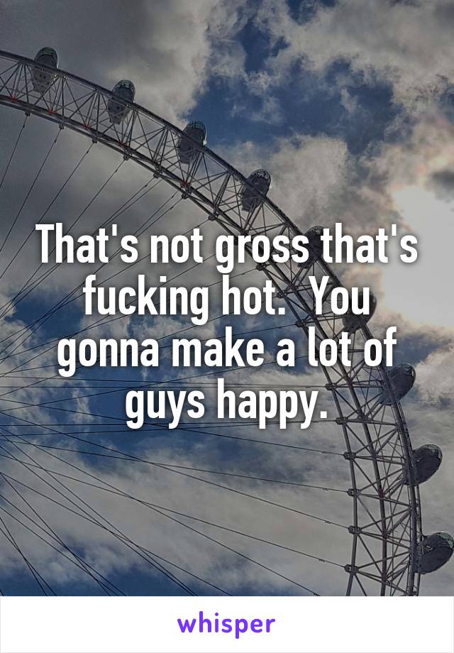 That's not gross that's fucking hot.  You gonna make a lot of guys happy.