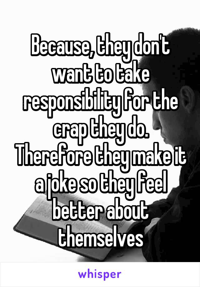 Because, they don't want to take responsibility for the crap they do. Therefore they make it a joke so they feel better about themselves