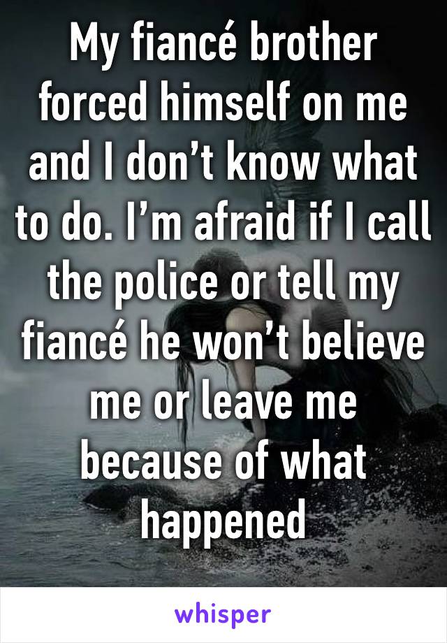 My fiancé brother forced himself on me and I don’t know what to do. I’m afraid if I call the police or tell my fiancé he won’t believe me or leave me because of what happened 