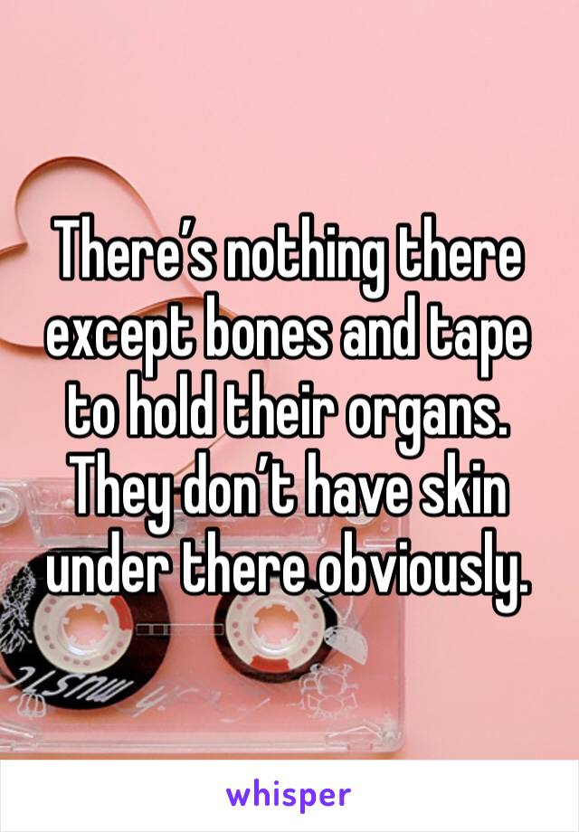 There’s nothing there except bones and tape to hold their organs. They don’t have skin under there obviously.