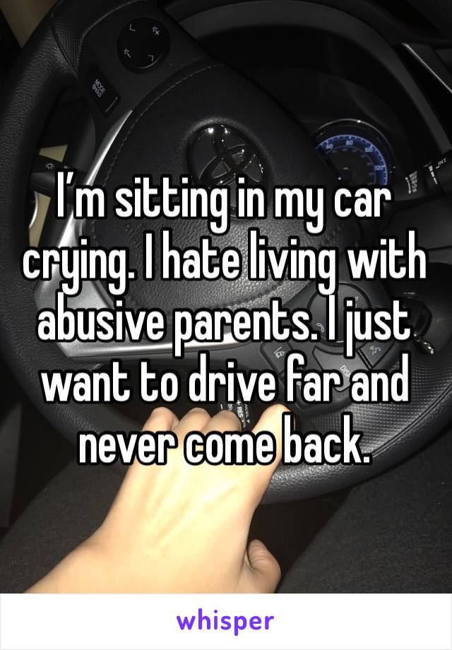 I’m sitting in my car crying. I hate living with abusive parents. I just want to drive far and never come back. 
