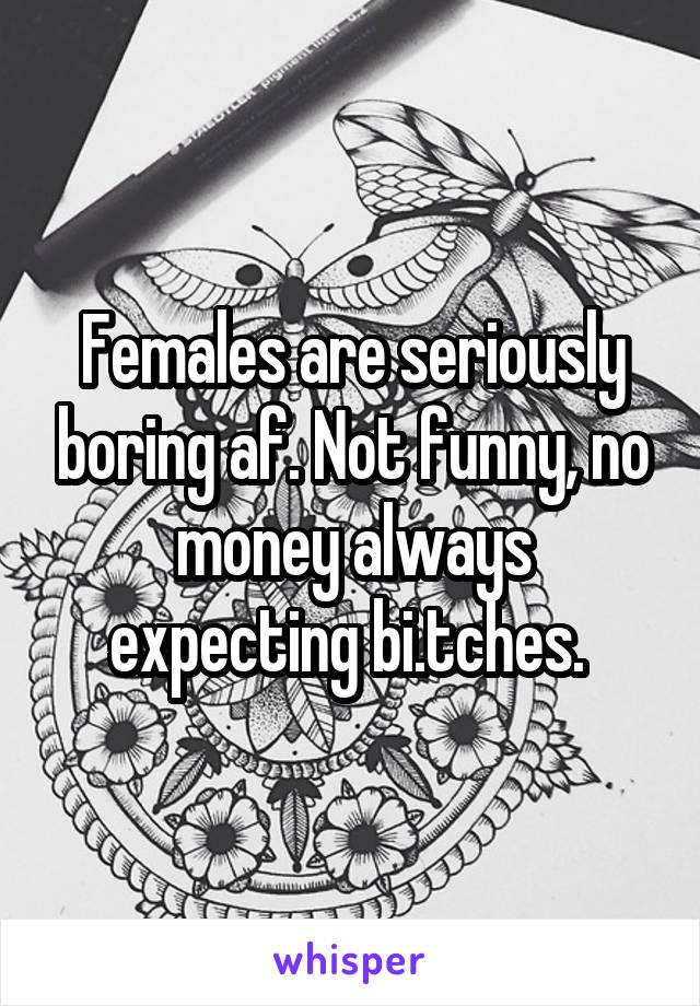 Females are seriously boring af. Not funny, no money always expecting bi.tches. 