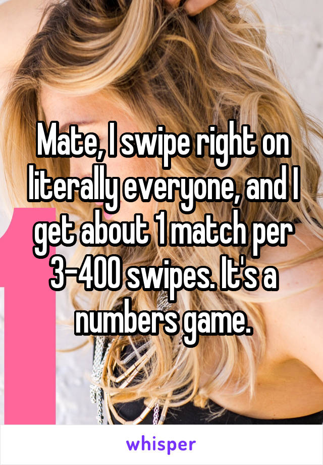 Mate, I swipe right on literally everyone, and I get about 1 match per 3-400 swipes. It's a numbers game.