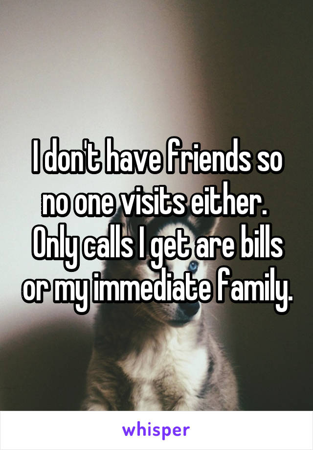 I don't have friends so no one visits either.  Only calls I get are bills or my immediate family.