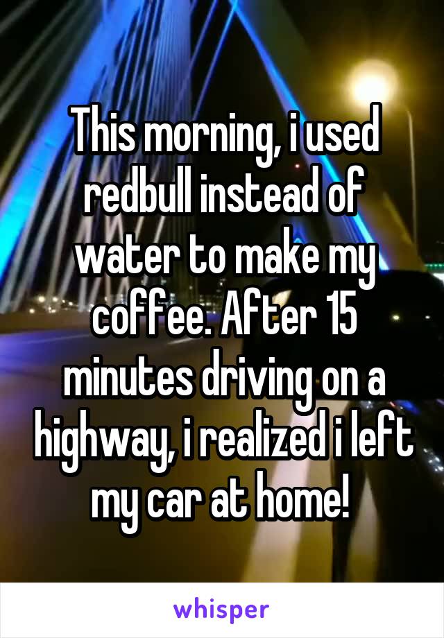 This morning, i used redbull instead of water to make my coffee. After 15 minutes driving on a highway, i realized i left my car at home! 