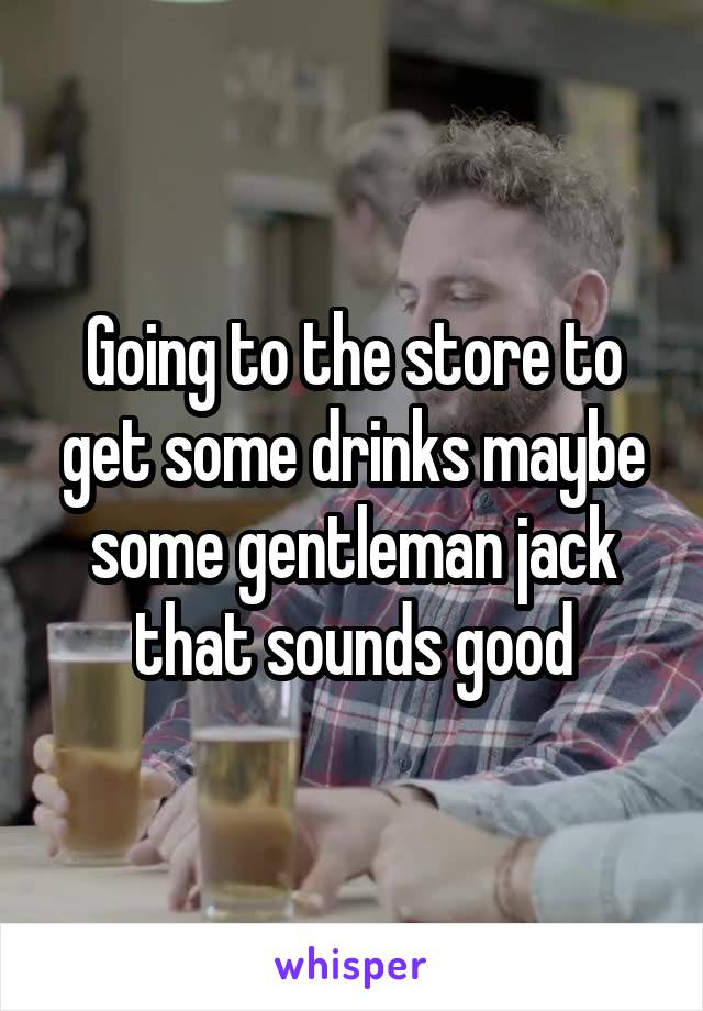 Going to the store to get some drinks maybe some gentleman jack that sounds good