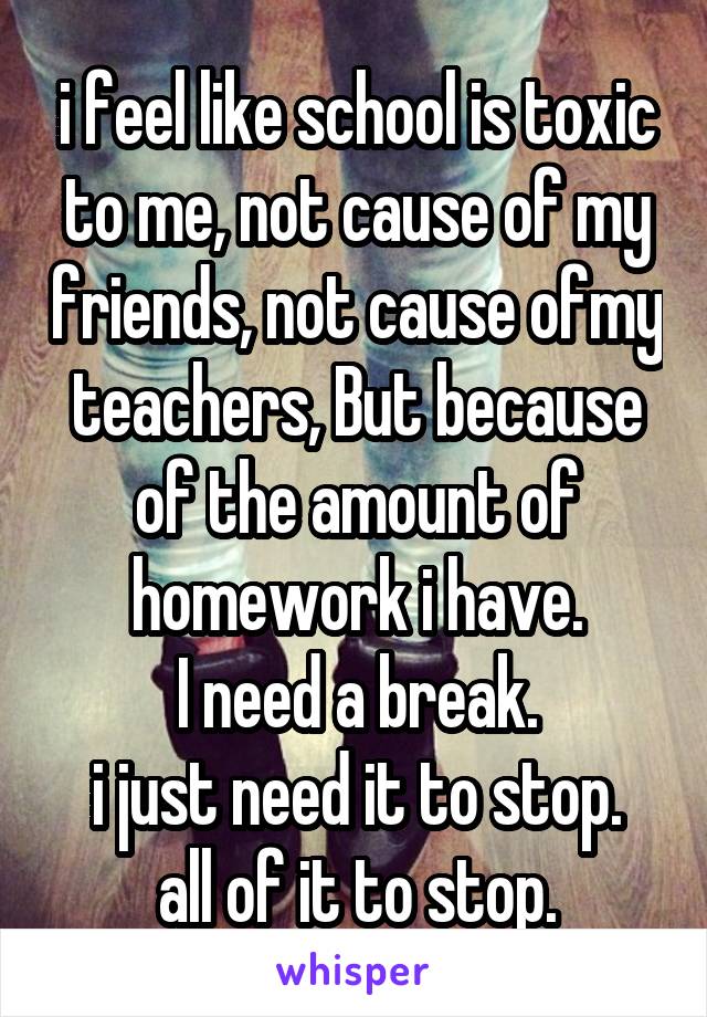 i feel like school is toxic to me, not cause of my friends, not cause ofmy teachers, But because of the amount of homework i have.
I need a break.
i just need it to stop.
all of it to stop.