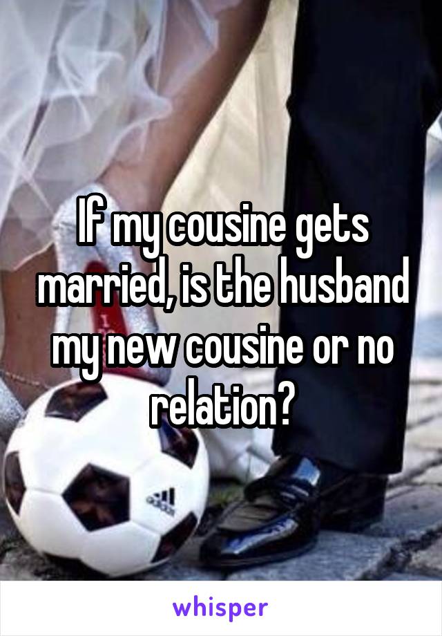 If my cousine gets married, is the husband my new cousine or no relation?