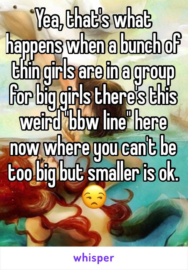 Yea, that's what happens when a bunch of thin girls are in a group for big girls there's this weird "bbw line" here now where you can't be too big but smaller is ok. 😒