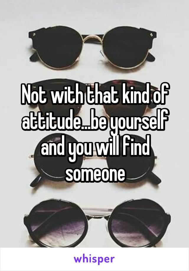 Not with that kind of attitude...be yourself and you will find someone