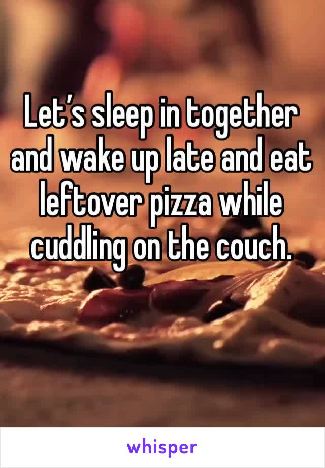 Let’s sleep in together and wake up late and eat leftover pizza while cuddling on the couch.