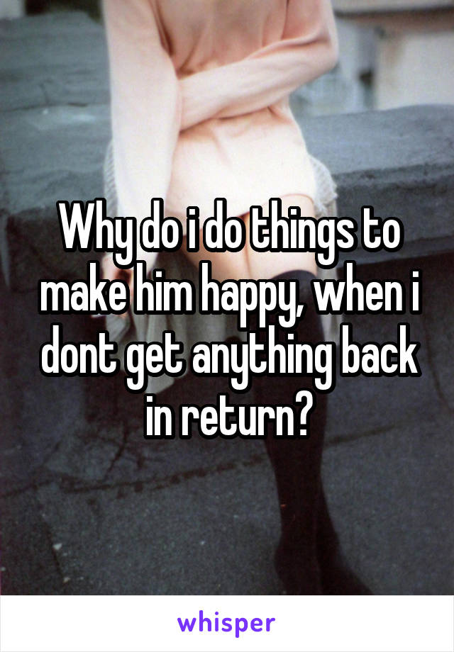 Why do i do things to make him happy, when i dont get anything back in return?