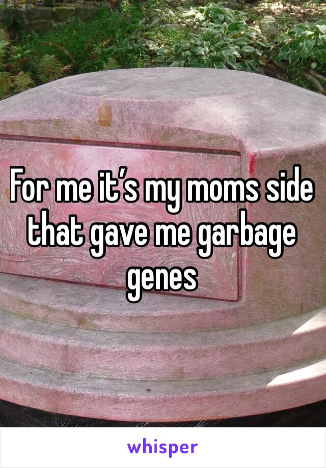 For me it’s my moms side that gave me garbage genes 
