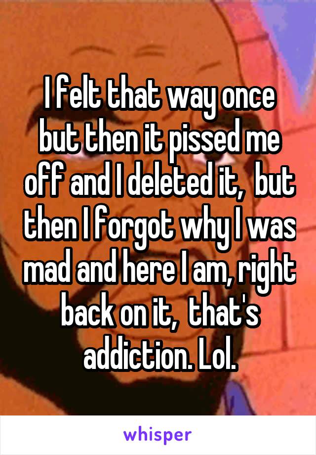 I felt that way once but then it pissed me off and I deleted it,  but then I forgot why I was mad and here I am, right back on it,  that's addiction. Lol.
