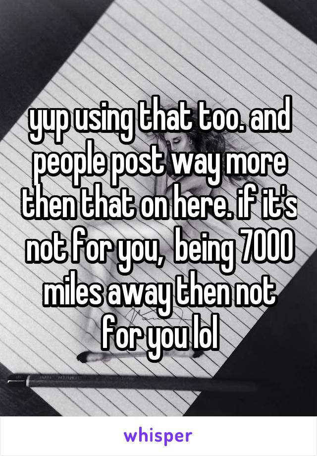 yup using that too. and people post way more then that on here. if it's not for you,  being 7000 miles away then not for you lol