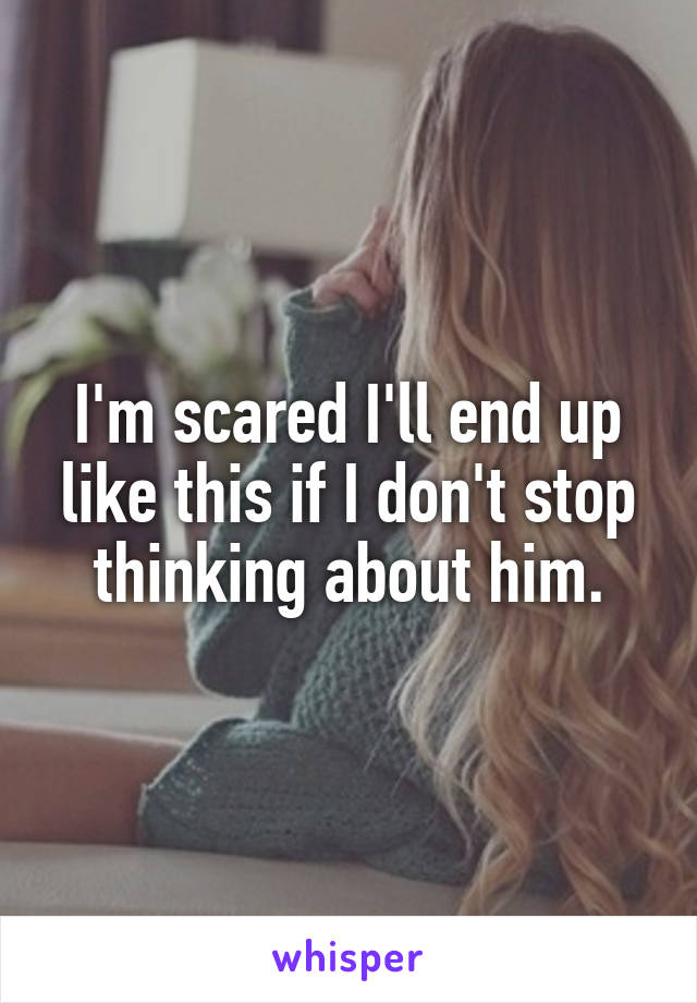 I'm scared I'll end up like this if I don't stop thinking about him.