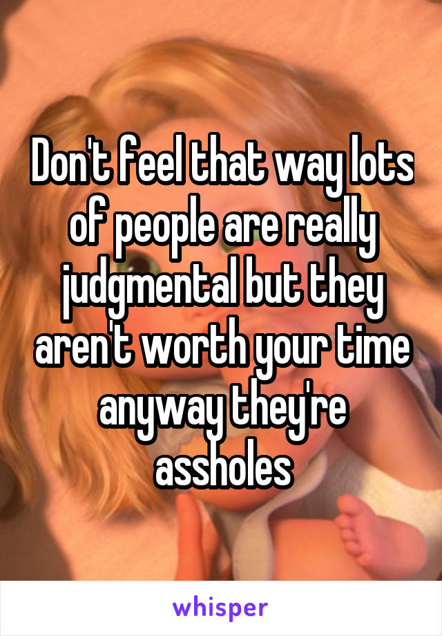 Don't feel that way lots of people are really judgmental but they aren't worth your time anyway they're assholes