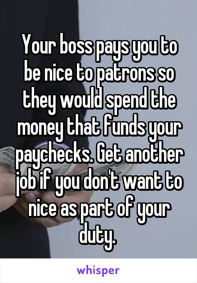 Your boss pays you to be nice to patrons so they would spend the money that funds your paychecks. Get another job if you don't want to nice as part of your duty. 