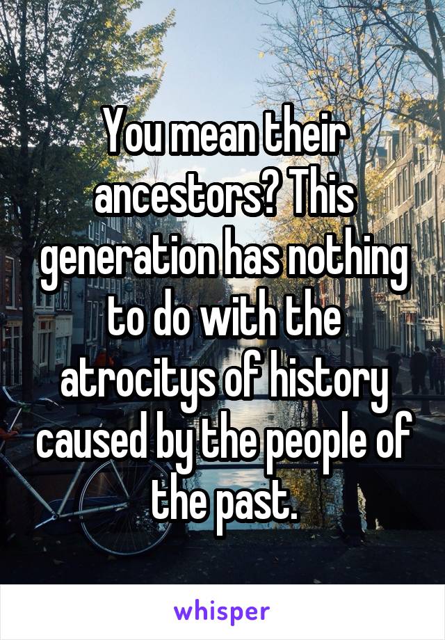 You mean their ancestors? This generation has nothing to do with the atrocitys of history caused by the people of the past.