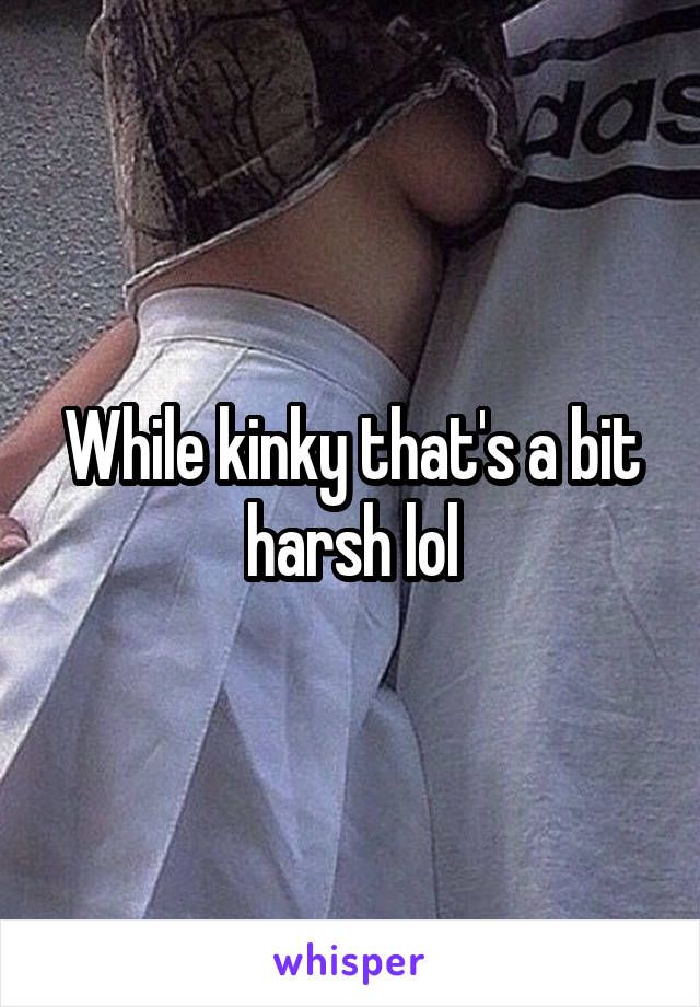 While kinky that's a bit harsh lol