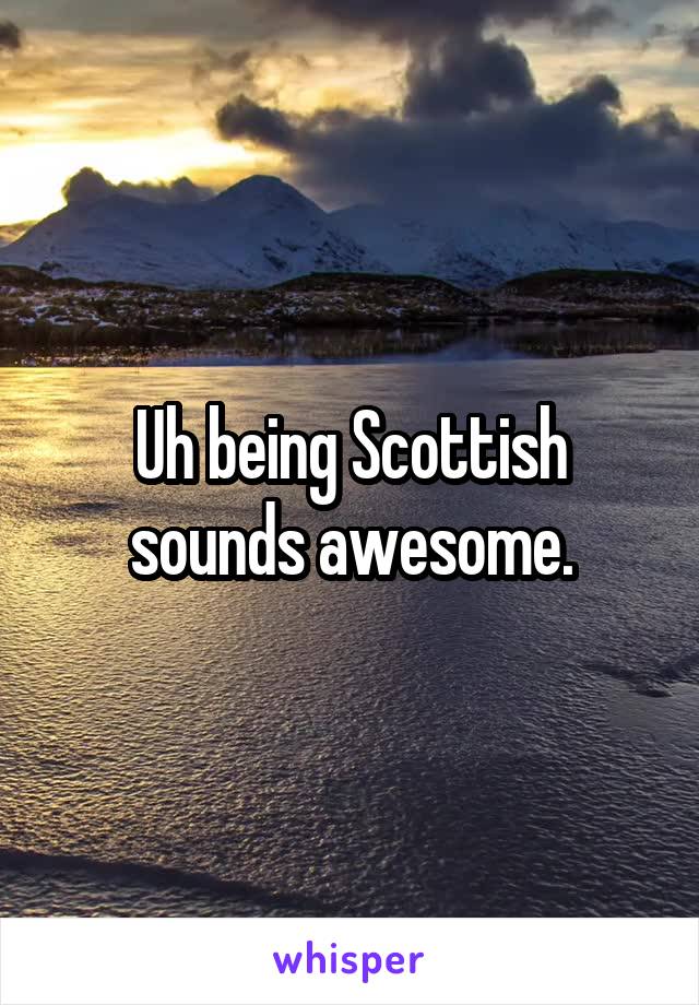 Uh being Scottish sounds awesome.