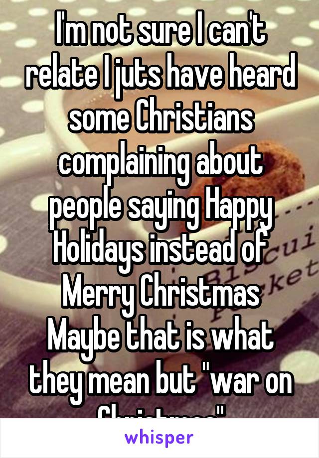 I'm not sure I can't relate I juts have heard some Christians complaining about people saying Happy Holidays instead of Merry Christmas
Maybe that is what they mean but "war on Christmas"