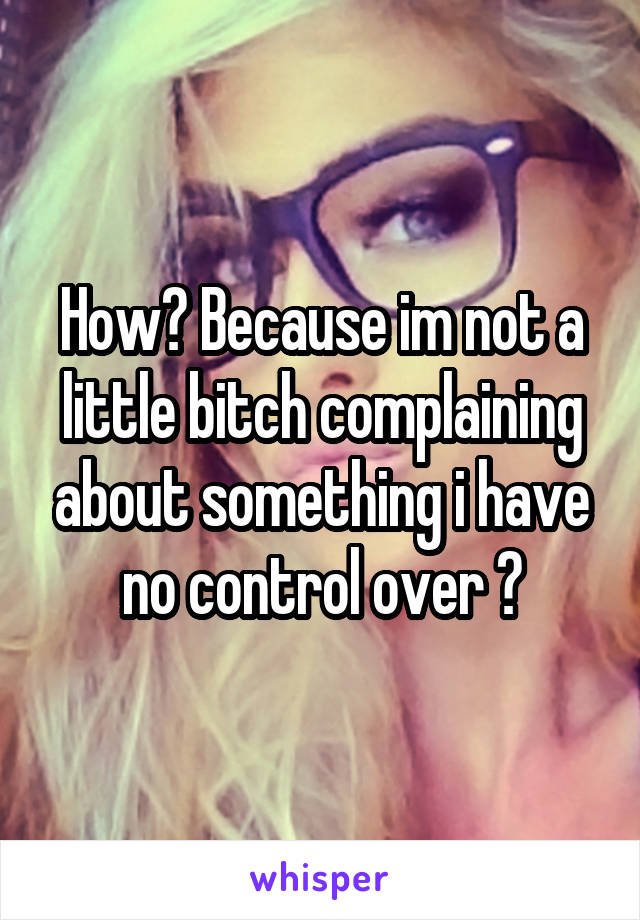 How? Because im not a little bitch complaining about something i have no control over ?