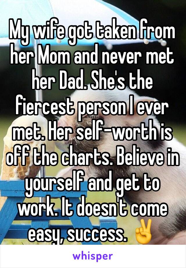My wife got taken from her Mom and never met her Dad. She's the fiercest person I ever met. Her self-worth is off the charts. Believe in yourself and get to work. It doesn't come easy, success. ✌️