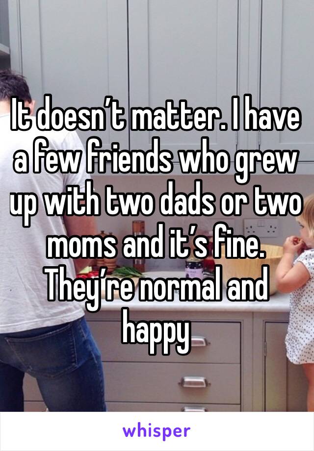 It doesn’t matter. I have a few friends who grew up with two dads or two moms and it’s fine. They’re normal and happy