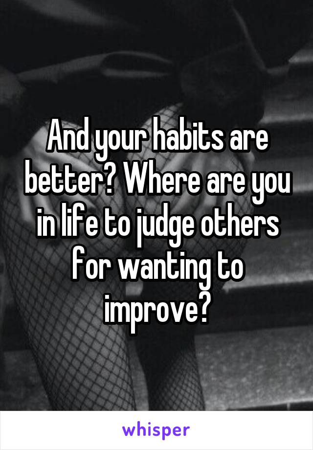 And your habits are better? Where are you in life to judge others for wanting to improve?