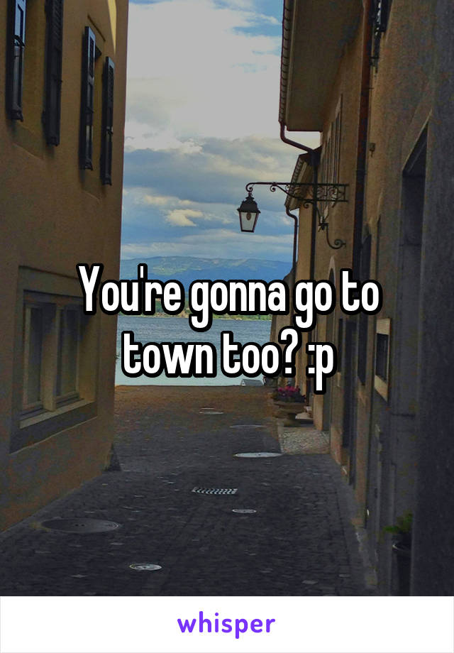 You're gonna go to town too? :p