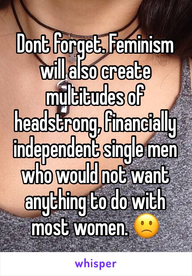 Dont forget. Feminism will also create multitudes of headstrong, financially independent single men who would not want anything to do with most women. 🙁