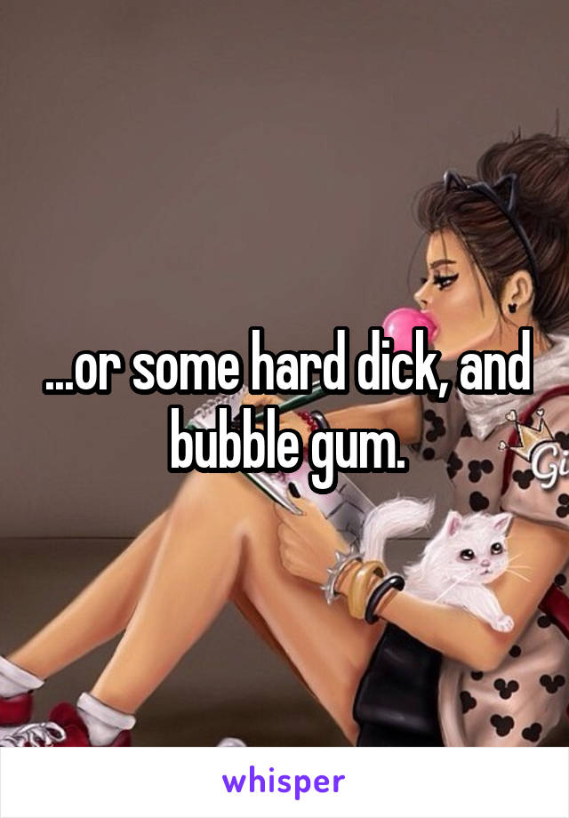...or some hard dick, and bubble gum.
