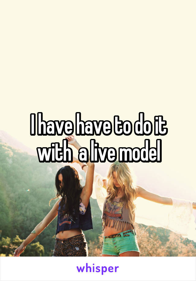 I have have to do it with  a live model