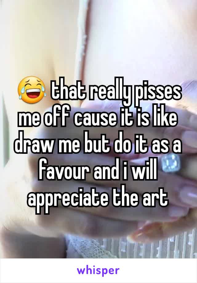 😂 that really pisses me off cause it is like draw me but do it as a favour and i will appreciate the art