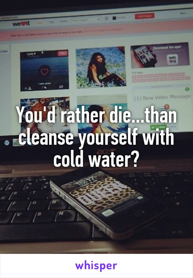 You'd rather die...than cleanse yourself with cold water?