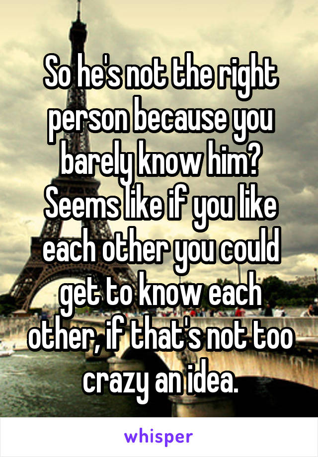 So he's not the right person because you barely know him? Seems like if you like each other you could get to know each other, if that's not too crazy an idea.