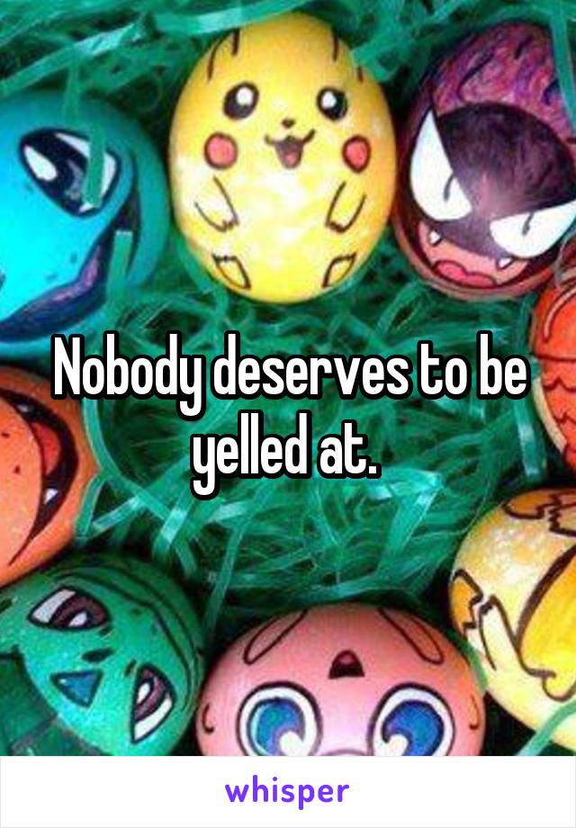 Nobody deserves to be yelled at. 