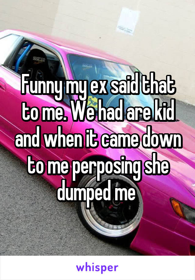 Funny my ex said that to me. We had are kid and when it came down to me perposing she dumped me 