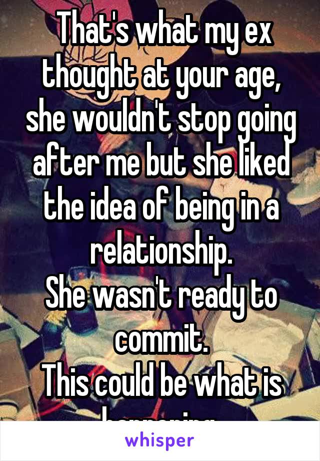  That's what my ex thought at your age, she wouldn't stop going after me but she liked the idea of being in a relationship.
She wasn't ready to commit.
This could be what is happening.