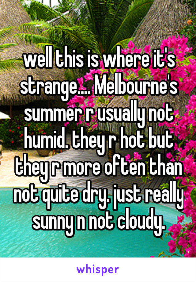 well this is where it's strange.... Melbourne's summer r usually not humid. they r hot but they r more often than not quite dry. just really sunny n not cloudy.