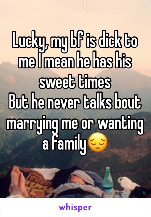 Lucky, my bf is dick to me I mean he has his sweet times 
But he never talks bout marrying me or wanting a family😔