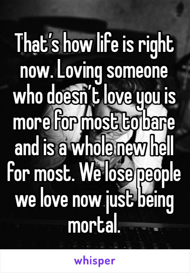 That’s how life is right now. Loving someone who doesn’t love you is more for most to bare and is a whole new hell for most. We lose people we love now just being mortal. 